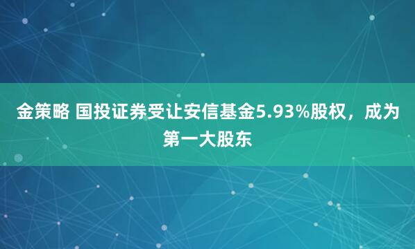 金策略 国投证券受让安信基金5.93%股权，成为第一大股东
