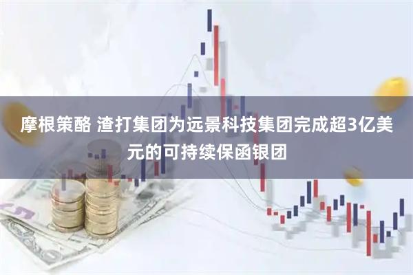 摩根策酪 渣打集团为远景科技集团完成超3亿美元的可持续保函银团
