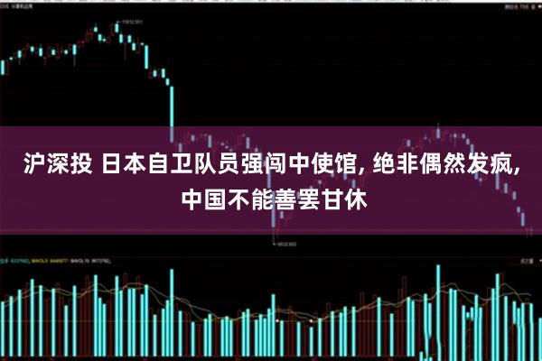 沪深投 日本自卫队员强闯中使馆, 绝非偶然发疯, 中国不能善罢甘休