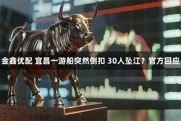 金鑫优配 宜昌一游船突然倒扣 30人坠江？官方回应