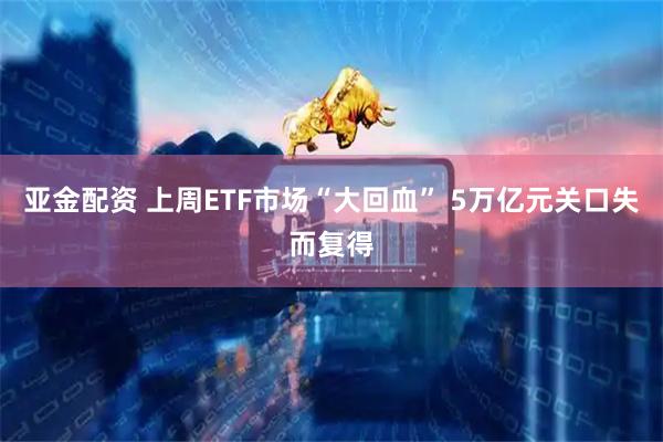 亚金配资 上周ETF市场“大回血” 5万亿元关口失而复得