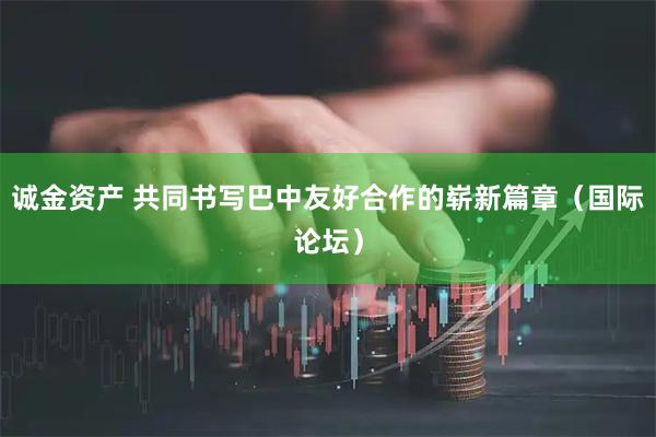 诚金资产 共同书写巴中友好合作的崭新篇章（国际论坛）