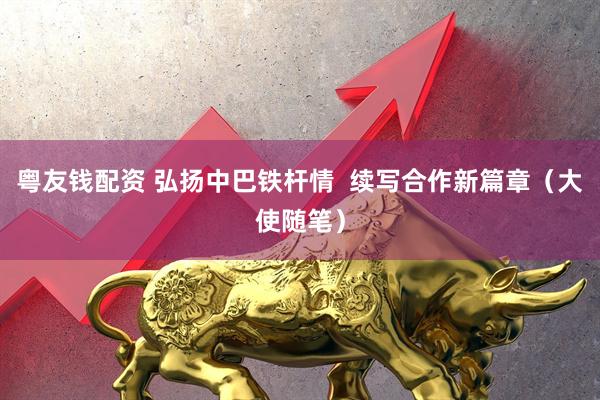 粤友钱配资 弘扬中巴铁杆情  续写合作新篇章（大使随笔）