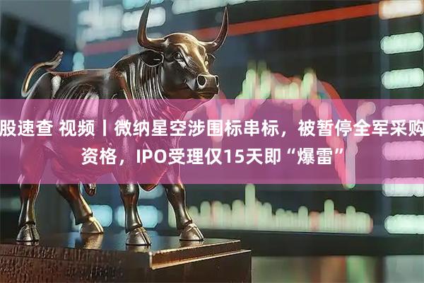 股速查 视频丨微纳星空涉围标串标，被暂停全军采购资格，IPO受理仅15天即“爆雷”