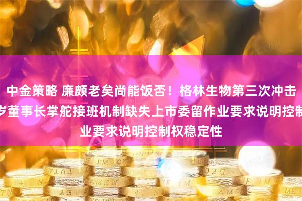 中金策略 廉颇老矣尚能饭否！格林生物第三次冲击IPO：84岁董事长掌舵接班机制缺失上市委留作业要求说明控制权稳定性